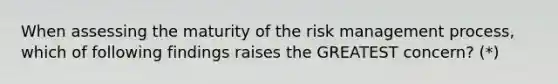 When assessing the maturity of the risk management process, which of following findings raises the GREATEST concern? (*)