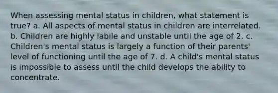 When assessing mental status in children, what statement is true? a. All aspects of mental status in children are interrelated. b. Children are highly labile and unstable until the age of 2. c. Children's mental status is largely a function of their parents' level of functioning until the age of 7. d. A child's mental status is impossible to assess until the child develops the ability to concentrate.