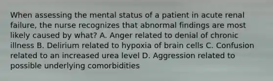 When assessing the mental status of a patient in acute renal failure, the nurse recognizes that abnormal findings are most likely caused by what? A. Anger related to denial of chronic illness B. Delirium related to hypoxia of brain cells C. Confusion related to an increased urea level D. Aggression related to possible underlying comorbidities