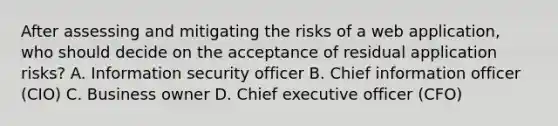 After assessing and mitigating the risks of a web application, who should decide on the acceptance of residual application risks? A. Information security officer B. Chief information officer (CIO) C. Business owner D. Chief executive officer (CFO)