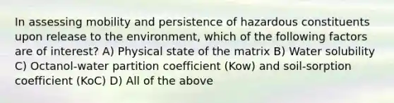 In assessing mobility and persistence of hazardous constituents upon release to the environment, which of the following factors are of interest? A) Physical state of the matrix B) Water solubility C) Octanol-water partition coefficient (Kow) and soil-sorption coefficient (KoC) D) All of the above