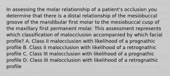 In assessing the molar relationship of a patient's occlusion you determine that there is a distal relationship of the mesiobuccal groove of the mandibular first molar to the mesiobuccal cusp of the maxillary first permanent molar. This assessment represents which classification of malocclusion accompanied by which facial profile? A. Class II malocclusion with likelihood of a prognathic profile B. Class II malocclusion with likelihood of a retrognathic profile C. Class III malocclusion with likelihood of a prognathic profile D. Class III malocclusion with likelihood of a retrognathic profile