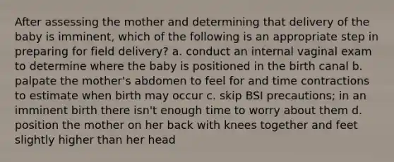 After assessing the mother and determining that delivery of the baby is imminent, which of the following is an appropriate step in preparing for field delivery? a. conduct an internal vaginal exam to determine where the baby is positioned in the birth canal b. palpate the mother's abdomen to feel for and time contractions to estimate when birth may occur c. skip BSI precautions; in an imminent birth there isn't enough time to worry about them d. position the mother on her back with knees together and feet slightly higher than her head