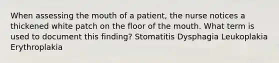 When assessing the mouth of a patient, the nurse notices a thickened white patch on the floor of the mouth. What term is used to document this finding? Stomatitis Dysphagia Leukoplakia Erythroplakia