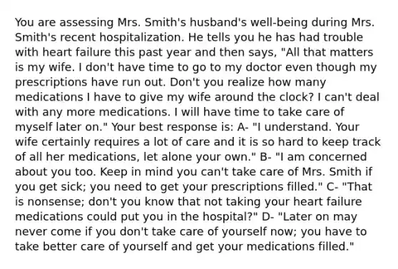 You are assessing Mrs. Smith's husband's well-being during Mrs. Smith's recent hospitalization. He tells you he has had trouble with heart failure this past year and then says, "All that matters is my wife. I don't have time to go to my doctor even though my prescriptions have run out. Don't you realize how many medications I have to give my wife around the clock? I can't deal with any more medications. I will have time to take care of myself later on." Your best response is: A- "I understand. Your wife certainly requires a lot of care and it is so hard to keep track of all her medications, let alone your own." B- "I am concerned about you too. Keep in mind you can't take care of Mrs. Smith if you get sick; you need to get your prescriptions filled." C- "That is nonsense; don't you know that not taking your heart failure medications could put you in the hospital?" D- "Later on may never come if you don't take care of yourself now; you have to take better care of yourself and get your medications filled."