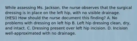 While assessing Ms. Jackson, the nurse observes that the surgical dressing is in place on the left hip, with no visible drainage. (HESI) How should the nurse document this finding? A. No problems with dressing on left hip B. Left hip dressing clean, dry, and intact. C. Dressing present over left hip incision. D. Incision well-approximated with no drainage.