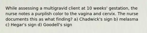 While assessing a multigravid client at 10 weeks' gestation, the nurse notes a purplish color to the vagina and cervix. The nurse documents this as what finding? a) Chadwick's sign b) melasma c) Hegar's sign d) Goodell's sign