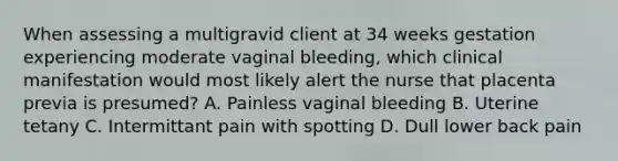 When assessing a multigravid client at 34 weeks gestation experiencing moderate vaginal bleeding, which clinical manifestation would most likely alert the nurse that placenta previa is presumed? A. Painless vaginal bleeding B. Uterine tetany C. Intermittant pain with spotting D. Dull lower back pain