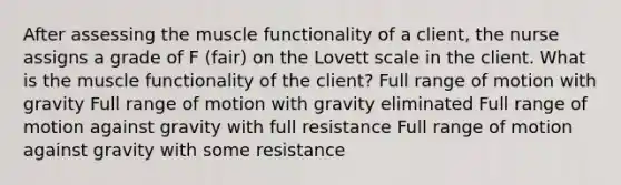 After assessing the muscle functionality of a client, the nurse assigns a grade of F (fair) on the Lovett scale in the client. What is the muscle functionality of the client? Full range of motion with gravity Full range of motion with gravity eliminated Full range of motion against gravity with full resistance Full range of motion against gravity with some resistance