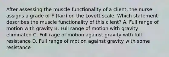 After assessing the muscle functionality of a client, the nurse assigns a grade of F (fair) on the Lovett scale. Which statement describes the muscle functionality of this client? A. Full range of motion with gravity B. Full range of motion with gravity eliminated C. Full rage of motion against gravity with full resistance D. Full range of motion against gravity with some resistance