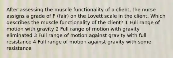 After assessing the muscle functionality of a client, the nurse assigns a grade of F (fair) on the Lovett scale in the client. Which describes the muscle functionality of the client? 1 Full range of motion with gravity 2 Full range of motion with gravity eliminated 3 Full range of motion against gravity with full resistance 4 Full range of motion against gravity with some resistance