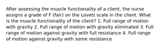 After assessing the muscle functionality of a client, the nurse assigns a grade of F (fair) on the Lovett scale in the client. What is the muscle functionality of the client? 1. Full range of motion with gravity 2. Full range of motion with gravity eliminated 3. Full range of motion against gravity with full resistance 4. Full range of motion against gravity with some resistance