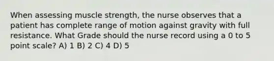 When assessing muscle strength, the nurse observes that a patient has complete range of motion against gravity with full resistance. What Grade should the nurse record using a 0 to 5 point scale? A) 1 B) 2 C) 4 D) 5