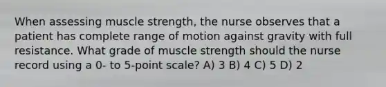 When assessing muscle strength, the nurse observes that a patient has complete range of motion against gravity with full resistance. What grade of muscle strength should the nurse record using a 0- to 5-point scale? A) 3 B) 4 C) 5 D) 2