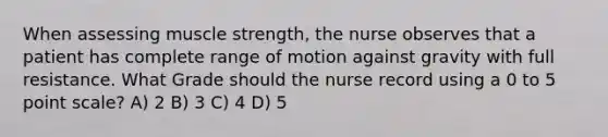 When assessing muscle strength, the nurse observes that a patient has complete range of motion against gravity with full resistance. What Grade should the nurse record using a 0 to 5 point scale? A) 2 B) 3 C) 4 D) 5