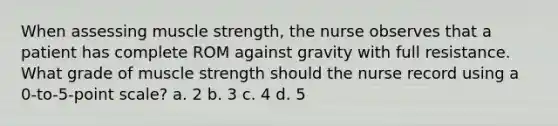 When assessing muscle strength, the nurse observes that a patient has complete ROM against gravity with full resistance. What grade of muscle strength should the nurse record using a 0-to-5-point scale? a. 2 b. 3 c. 4 d. 5