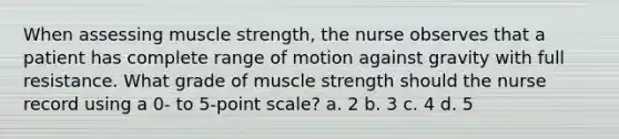 When assessing muscle strength, the nurse observes that a patient has complete range of motion against gravity with full resistance. What grade of muscle strength should the nurse record using a 0- to 5-point scale? a. 2 b. 3 c. 4 d. 5