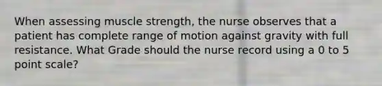 When assessing muscle strength, the nurse observes that a patient has complete range of motion against gravity with full resistance. What Grade should the nurse record using a 0 to 5 point scale?