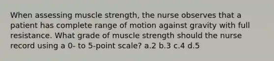 When assessing muscle strength, the nurse observes that a patient has complete range of motion against gravity with full resistance. What grade of muscle strength should the nurse record using a 0- to 5-point scale? a.2 b.3 c.4 d.5