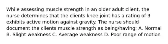 While assessing muscle strength in an older adult client, the nurse determines that the clients knee joint has a rating of 3 exhibits active motion against gravity. The nurse should document the clients muscle strength as being/having: A. Normal B. Slight weakness C. Average weakness D. Poor range of motion