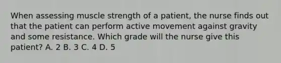 When assessing muscle strength of a patient, the nurse finds out that the patient can perform active movement against gravity and some resistance. Which grade will the nurse give this patient? A. 2 B. 3 C. 4 D. 5