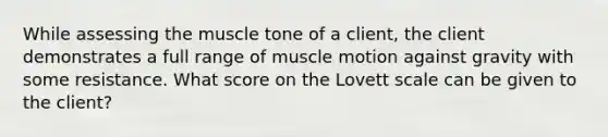 While assessing the muscle tone of a client, the client demonstrates a full range of muscle motion against gravity with some resistance. What score on the Lovett scale can be given to the client?