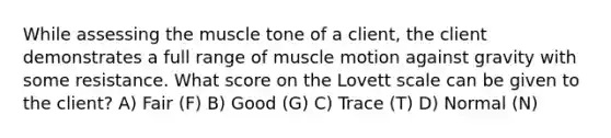 While assessing the muscle tone of a client, the client demonstrates a full range of muscle motion against gravity with some resistance. What score on the Lovett scale can be given to the client? A) Fair (F) B) Good (G) C) Trace (T) D) Normal (N)