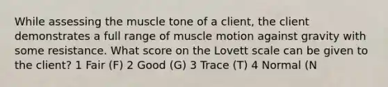 While assessing the muscle tone of a client, the client demonstrates a full range of muscle motion against gravity with some resistance. What score on the Lovett scale can be given to the client? 1 Fair (F) 2 Good (G) 3 Trace (T) 4 Normal (N