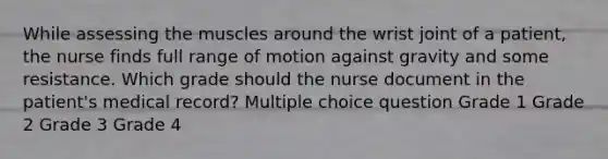 While assessing the muscles around the wrist joint of a patient, the nurse finds full range of motion against gravity and some resistance. Which grade should the nurse document in the patient's medical record? Multiple choice question Grade 1 Grade 2 Grade 3 Grade 4