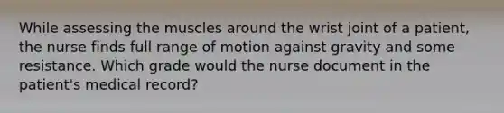 While assessing the muscles around the wrist joint of a patient, the nurse finds full range of motion against gravity and some resistance. Which grade would the nurse document in the patient's medical record?