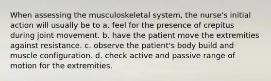 When assessing the musculoskeletal system, the nurse's initial action will usually be to a. feel for the presence of crepitus during joint movement. b. have the patient move the extremities against resistance. c. observe the patient's body build and muscle configuration. d. check active and passive range of motion for the extremities.