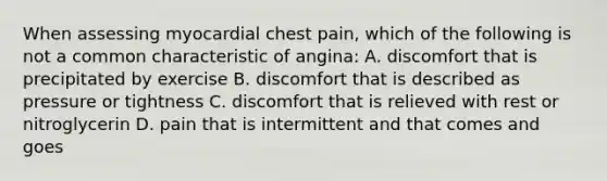 When assessing myocardial chest pain, which of the following is not a common characteristic of angina: A. discomfort that is precipitated by exercise B. discomfort that is described as pressure or tightness C. discomfort that is relieved with rest or nitroglycerin D. pain that is intermittent and that comes and goes