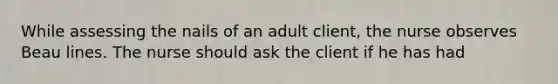 While assessing the nails of an adult client, the nurse observes Beau lines. The nurse should ask the client if he has had