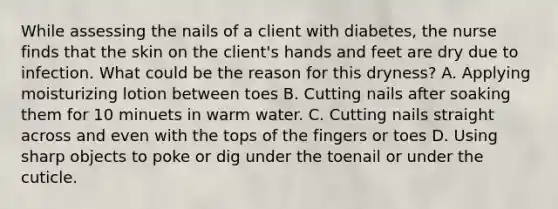 While assessing the nails of a client with diabetes, the nurse finds that the skin on the client's hands and feet are dry due to infection. What could be the reason for this dryness? A. Applying moisturizing lotion between toes B. Cutting nails after soaking them for 10 minuets in warm water. C. Cutting nails straight across and even with the tops of the fingers or toes D. Using sharp objects to poke or dig under the toenail or under the cuticle.