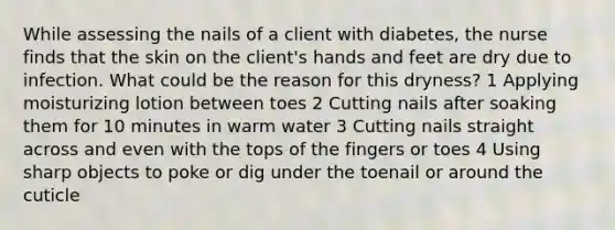 While assessing the nails of a client with diabetes, the nurse finds that the skin on the client's hands and feet are dry due to infection. What could be the reason for this dryness? 1 Applying moisturizing lotion between toes 2 Cutting nails after soaking them for 10 minutes in warm water 3 Cutting nails straight across and even with the tops of the fingers or toes 4 Using sharp objects to poke or dig under the toenail or around the cuticle