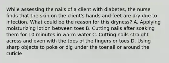 While assessing the nails of a client with diabetes, the nurse finds that the skin on the client's hands and feet are dry due to infection. What could be the reason for this dryness? A. Applying moisturizing lotion between toes B. Cutting nails after soaking them for 10 minutes in warm water C. Cutting nails straight across and even with the tops of the fingers or toes D. Using sharp objects to poke or dig under the toenail or around the cuticle