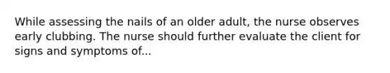 While assessing the nails of an older adult, the nurse observes early clubbing. The nurse should further evaluate the client for signs and symptoms of...