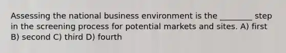 Assessing the national business environment is the ________ step in the screening process for potential markets and sites. A) first B) second C) third D) fourth