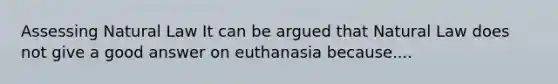 Assessing Natural Law It can be argued that Natural Law does not give a good answer on euthanasia because....