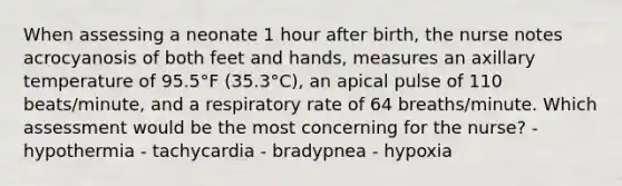 When assessing a neonate 1 hour after birth, the nurse notes acrocyanosis of both feet and hands, measures an axillary temperature of 95.5°F (35.3°C), an apical pulse of 110 beats/minute, and a respiratory rate of 64 breaths/minute. Which assessment would be the most concerning for the nurse? - hypothermia - tachycardia - bradypnea - hypoxia