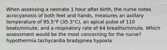 When assessing a neonate 1 hour after birth, the nurse notes acrocyanosis of both feet and hands, measures an axillary temperature of 95.5°F (35.3°C), an apical pulse of 110 beats/minute, and a respiratory rate of 64 breaths/minute. Which assessment would be the most concerning for the nurse? hypothermia tachycardia bradypnea hypoxia