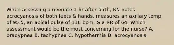 When assessing a neonate 1 hr after birth, RN notes acrocyanosis of both feets & hands, measures an axillary temp of 95.5, an apical pulse of 110 bpm, & a RR of 64. Which assessment would be the most concerning for the nurse? A. bradypnea B. tachypnea C. hypothermia D. acrocyanosis