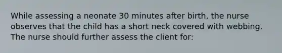 While assessing a neonate 30 minutes after birth, the nurse observes that the child has a short neck covered with webbing. The nurse should further assess the client for: