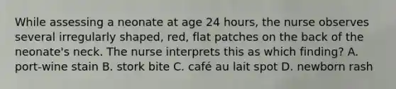 While assessing a neonate at age 24 hours, the nurse observes several irregularly shaped, red, flat patches on the back of the neonate's neck. The nurse interprets this as which finding? A. port-wine stain B. stork bite C. café au lait spot D. newborn rash