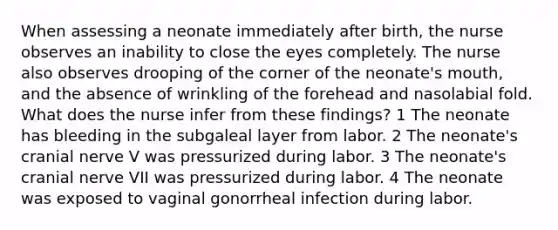 When assessing a neonate immediately after birth, the nurse observes an inability to close the eyes completely. The nurse also observes drooping of the corner of the neonate's mouth, and the absence of wrinkling of the forehead and nasolabial fold. What does the nurse infer from these findings? 1 The neonate has bleeding in the subgaleal layer from labor. 2 The neonate's cranial nerve V was pressurized during labor. 3 The neonate's cranial nerve VII was pressurized during labor. 4 The neonate was exposed to vaginal gonorrheal infection during labor.