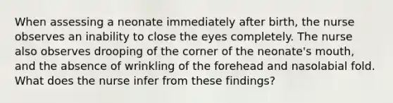 When assessing a neonate immediately after birth, the nurse observes an inability to close the eyes completely. The nurse also observes drooping of the corner of the neonate's mouth, and the absence of wrinkling of the forehead and nasolabial fold. What does the nurse infer from these findings?