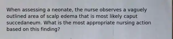 When assessing a neonate, the nurse observes a vaguely outlined area of scalp edema that is most likely caput succedaneum. What is the most appropriate nursing action based on this finding?