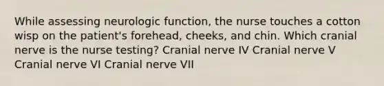 While assessing neurologic function, the nurse touches a cotton wisp on the patient's forehead, cheeks, and chin. Which cranial nerve is the nurse testing? Cranial nerve IV Cranial nerve V Cranial nerve VI Cranial nerve VII