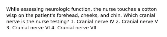 While assessing neurologic function, the nurse touches a cotton wisp on the patient's forehead, cheeks, and chin. Which cranial nerve is the nurse testing? 1. Cranial nerve IV 2. Cranial nerve V 3. Cranial nerve VI 4. Cranial nerve VII