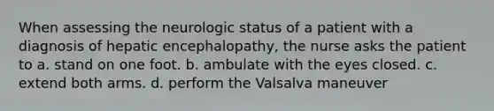 When assessing the neurologic status of a patient with a diagnosis of hepatic encephalopathy, the nurse asks the patient to a. stand on one foot. b. ambulate with the eyes closed. c. extend both arms. d. perform the Valsalva maneuver